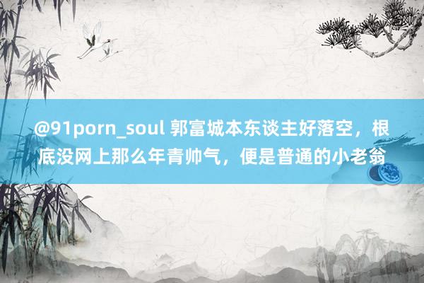 @91porn_soul 郭富城本东谈主好落空，根底没网上那么年青帅气，便是普通的小老翁