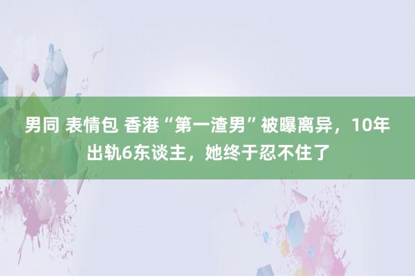 男同 表情包 香港“第一渣男”被曝离异，10年出轨6东谈主，她终于忍不住了