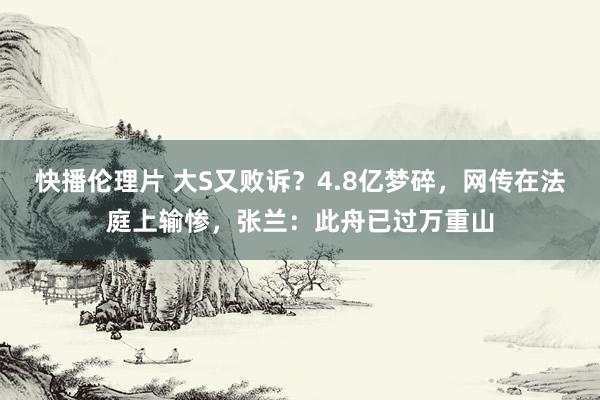 快播伦理片 大S又败诉？4.8亿梦碎，网传在法庭上输惨，张兰：此舟已过万重山