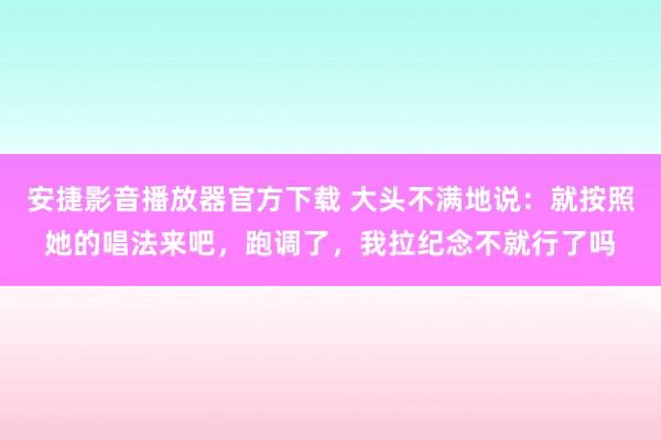 安捷影音播放器官方下载 大头不满地说：就按照她的唱法来吧，跑调了，我拉纪念不就行了吗