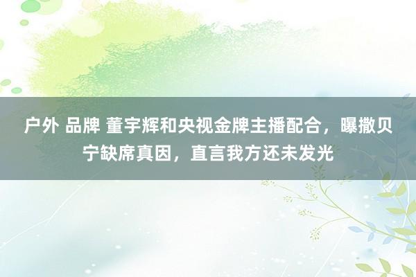 户外 品牌 董宇辉和央视金牌主播配合，曝撒贝宁缺席真因，直言我方还未发光