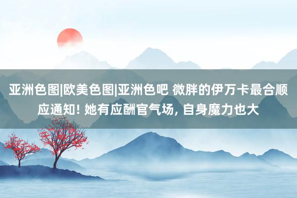 亚洲色图|欧美色图|亚洲色吧 微胖的伊万卡最合顺应通知! 她有应酬官气场， 自身魔力也大