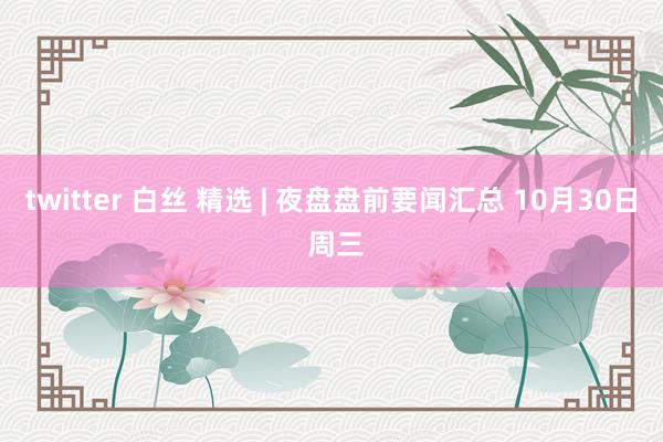 twitter 白丝 精选 | 夜盘盘前要闻汇总 10月30日 周三