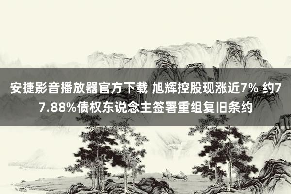 安捷影音播放器官方下载 旭辉控股现涨近7% 约77.88%债权东说念主签署重组复旧条约