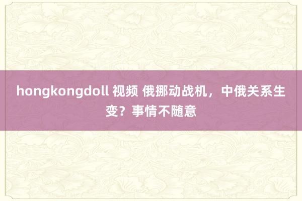 hongkongdoll 视频 俄挪动战机，中俄关系生变？事情不随意