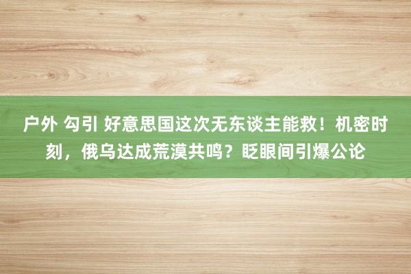 户外 勾引 好意思国这次无东谈主能救！机密时刻，俄乌达成荒漠共鸣？眨眼间引爆公论