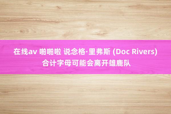 在线av 啪啪啦 说念格·里弗斯 (Doc Rivers) 合计字母可能会离开雄鹿队