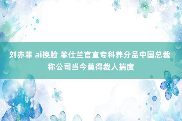 刘亦菲 ai换脸 菲仕兰官宣专科养分品中国总裁 称公司当今莫得裁人揣度