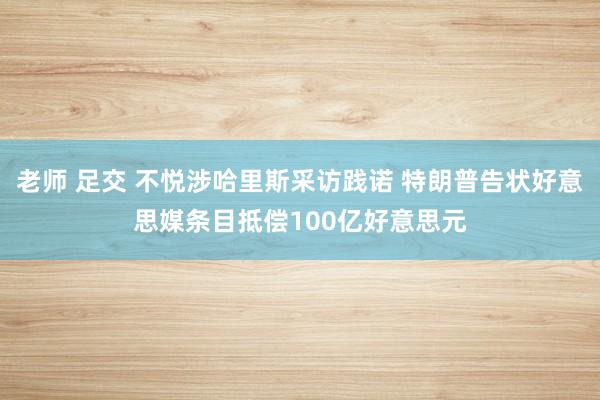 老师 足交 不悦涉哈里斯采访践诺 特朗普告状好意思媒条目抵偿100亿好意思元