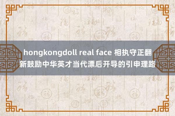 hongkongdoll real face 相执守正翻新鼓励中华英才当代漂后开导的引申理路