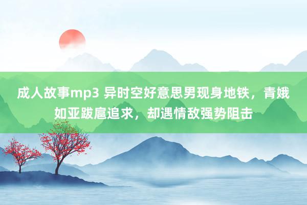 成人故事mp3 异时空好意思男现身地铁，青娥如亚跋扈追求，却遇情敌强势阻击