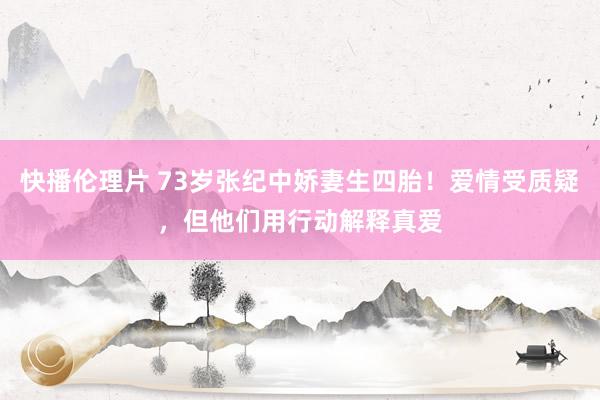 快播伦理片 73岁张纪中娇妻生四胎！爱情受质疑，但他们用行动解释真爱