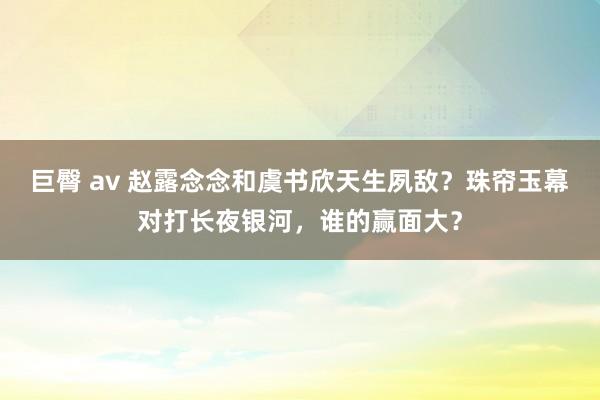 巨臀 av 赵露念念和虞书欣天生夙敌？珠帘玉幕对打长夜银河，谁的赢面大？