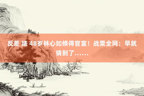 反差 婊 48岁林心如倏得官宣！战栗全网：早就猜到了……