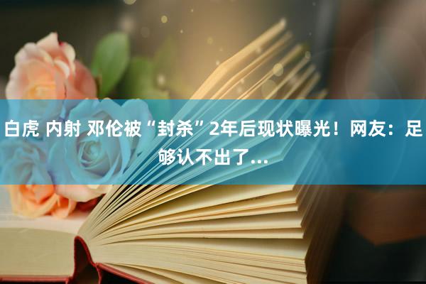 白虎 内射 邓伦被“封杀”2年后现状曝光！网友：足够认不出了...