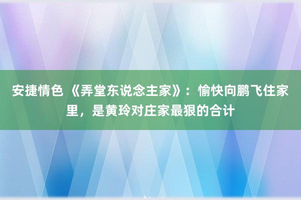 安捷情色 《弄堂东说念主家》：愉快向鹏飞住家里，是黄玲对庄家最狠的合计