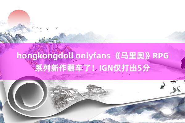 hongkongdoll onlyfans 《马里奥》RPG系列新作翻车了！IGN仅打出5分