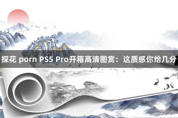 探花 porn PS5 Pro开箱高清图赏：这质感你给几分