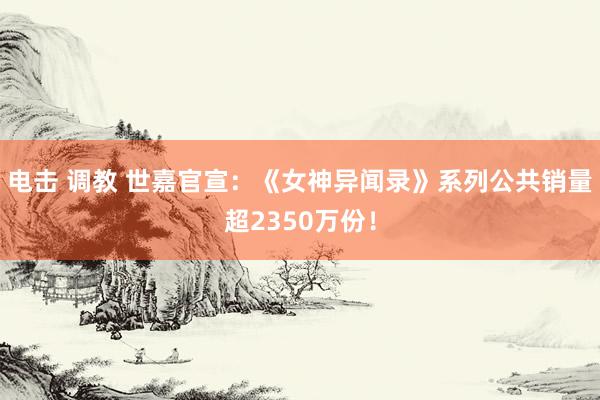 电击 调教 世嘉官宣：《女神异闻录》系列公共销量超2350万份！