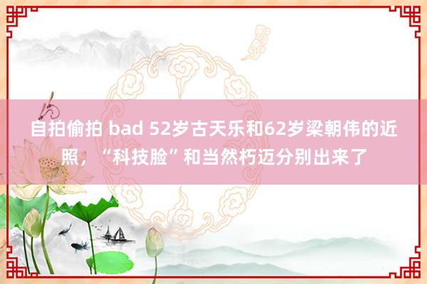 自拍偷拍 bad 52岁古天乐和62岁梁朝伟的近照，“科技脸”和当然朽迈分别出来了