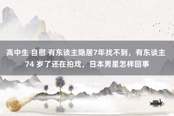 高中生 自慰 有东谈主隐居7年找不到，有东谈主 74 岁了还在拍戏，日本男星怎样回事