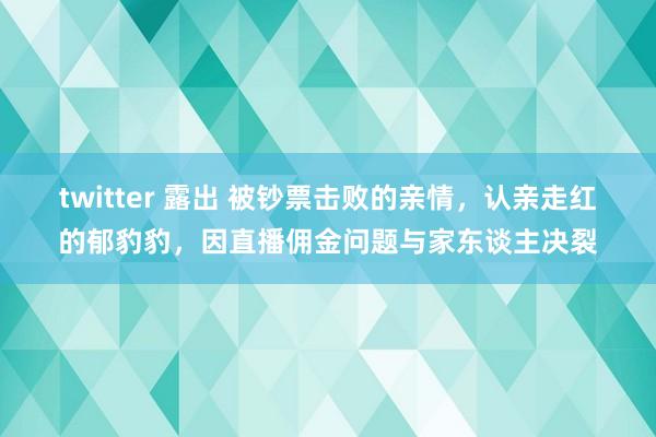 twitter 露出 被钞票击败的亲情，认亲走红的郁豹豹，因直播佣金问题与家东谈主决裂