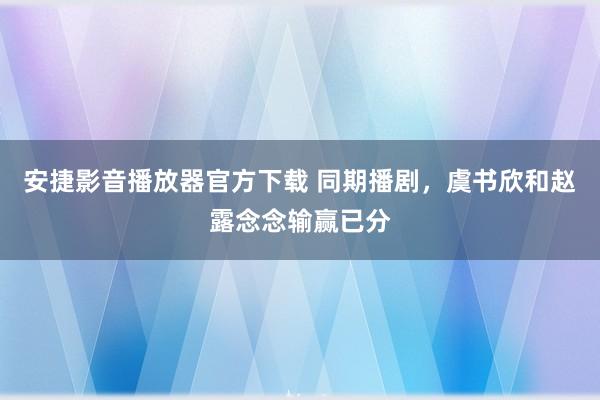 安捷影音播放器官方下载 同期播剧，虞书欣和赵露念念输赢已分