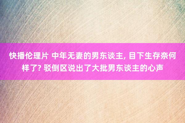 快播伦理片 中年无妻的男东谈主， 目下生存奈何样了? 驳倒区说出了大批男东谈主的心声