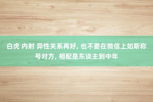 白虎 内射 异性关系再好， 也不要在微信上如斯称号对方， 相配是东谈主到中年