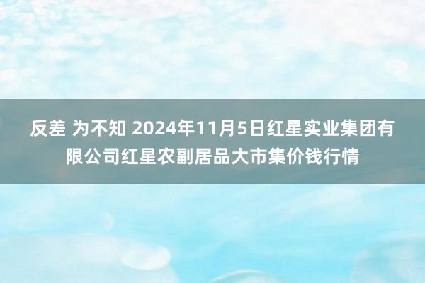 反差 为不知 2024年11月5日红星实业集团有限公司红星农副居品大市集价钱行情