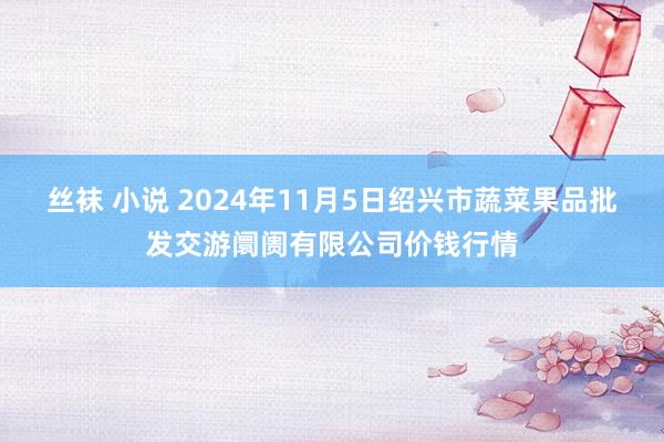 丝袜 小说 2024年11月5日绍兴市蔬菜果品批发交游阛阓有限公司价钱行情