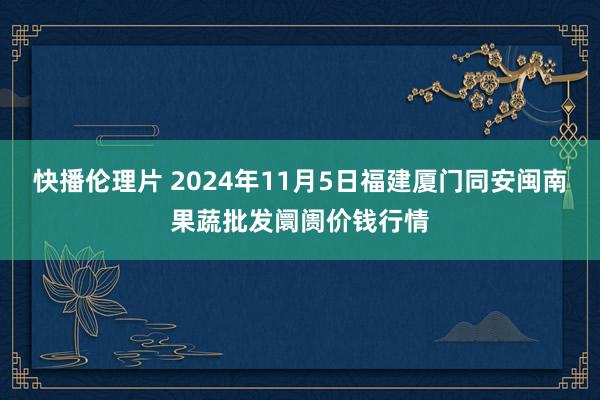 快播伦理片 2024年11月5日福建厦门同安闽南果蔬批发阛阓价钱行情