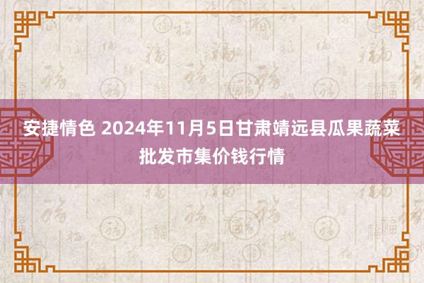 安捷情色 2024年11月5日甘肃靖远县瓜果蔬菜批发市集价钱行情