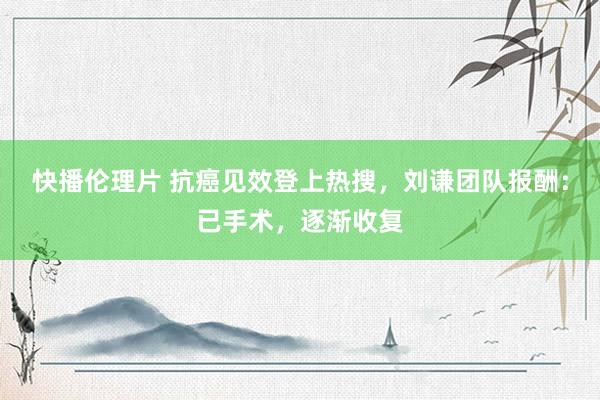 快播伦理片 抗癌见效登上热搜，刘谦团队报酬：已手术，逐渐收复