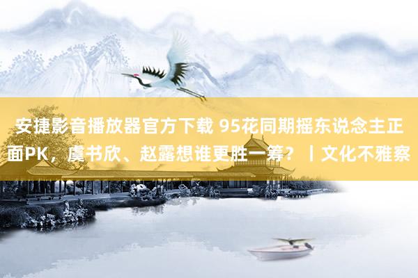 安捷影音播放器官方下载 95花同期摇东说念主正面PK，虞书欣、赵露想谁更胜一筹？丨文化不雅察