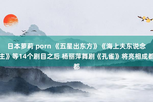 日本萝莉 porn 《五星出东方》《海上夫东说念主》等14个剧目之后 杨丽萍舞剧《孔雀》将亮相成都