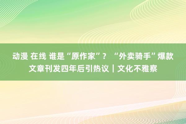 动漫 在线 谁是“原作家”？ “外卖骑手”爆款文章刊发四年后引热议｜文化不雅察