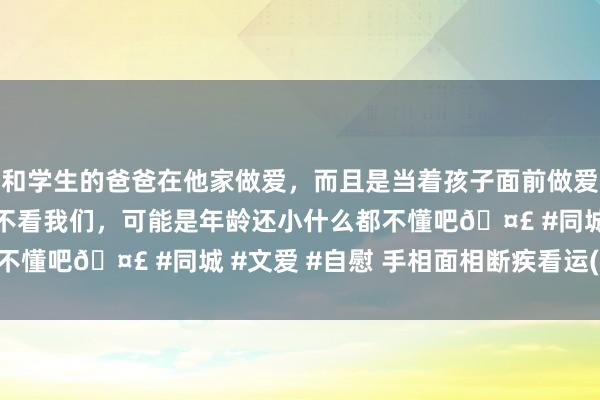 和学生的爸爸在他家做爱，而且是当着孩子面前做爱，太刺激了，孩子完全不看我们，可能是年龄还小什么都不懂吧🤣 #同城 #文爱 #自慰 手相面相断疾看运(174)