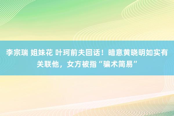 李宗瑞 姐妹花 叶珂前夫回话！暗意黄晓明如实有关联他，女方被指“骗术简易”