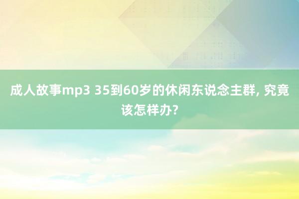 成人故事mp3 35到60岁的休闲东说念主群， 究竟该怎样办?