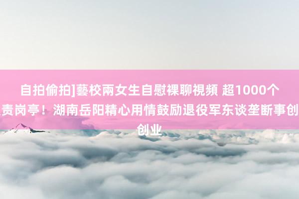 自拍偷拍]藝校兩女生自慰裸聊視頻 超1000个职责岗亭！湖南岳阳精心用情鼓励退役军东谈垄断事创业