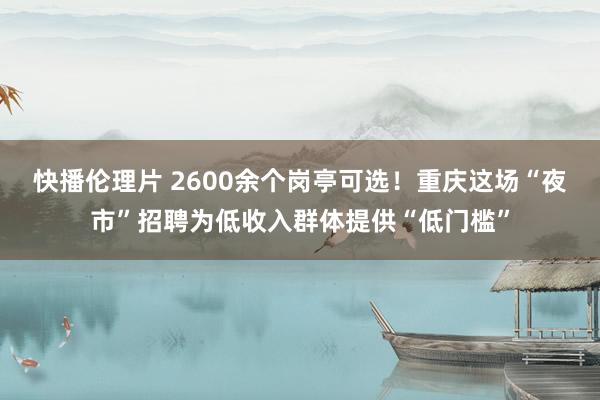 快播伦理片 2600余个岗亭可选！重庆这场“夜市”招聘为低收入群体提供“低门槛”