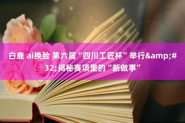 白鹿 ai换脸 第六届“四川工匠杯”举行&#32;揭秘赛项里的“新做事”