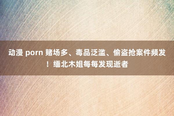 动漫 porn 赌场多、毒品泛滥、偷盗抢案件频发！缅北木姐每每发现逝者