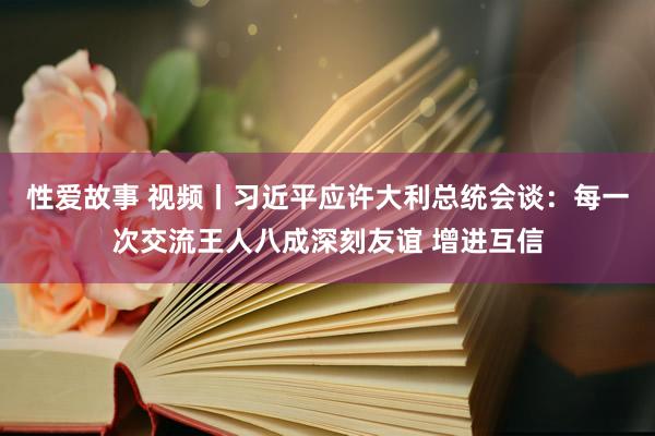 性爱故事 视频丨习近平应许大利总统会谈：每一次交流王人八成深刻友谊 增进互信