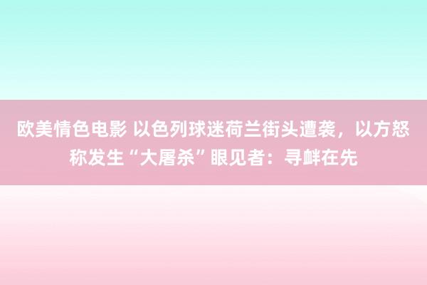 欧美情色电影 以色列球迷荷兰街头遭袭，以方怒称发生“大屠杀”眼见者：寻衅在先