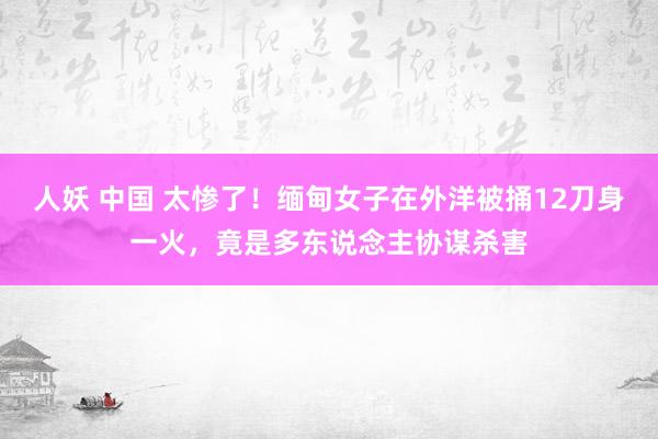 人妖 中国 太惨了！缅甸女子在外洋被捅12刀身一火，竟是多东说念主协谋杀害