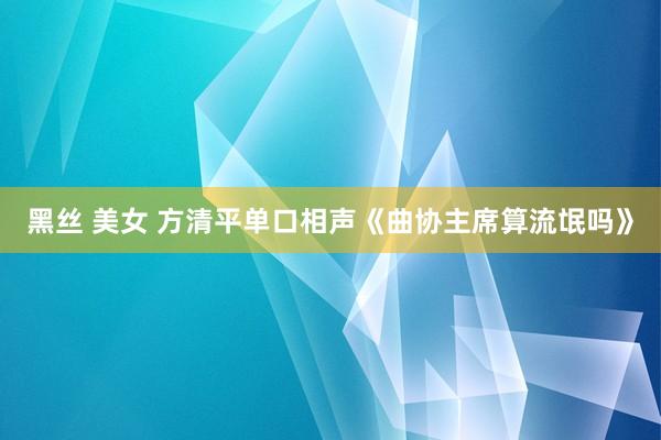 黑丝 美女 方清平单口相声《曲协主席算流氓吗》