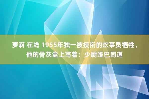 萝莉 在线 1955年独一被授衔的炊事员牺牲，他的骨灰盒上写着：少尉哑巴同道