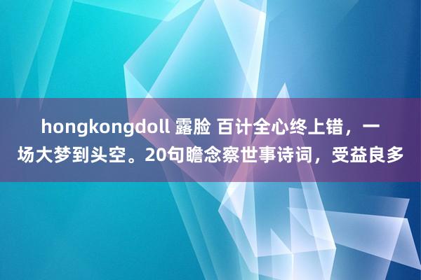 hongkongdoll 露脸 百计全心终上错，一场大梦到头空。20句瞻念察世事诗词，受益良多